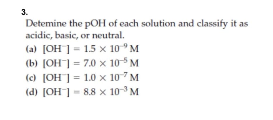 3.
Detemine the pOH of each solution and classify it as
acidic, basic, or neutral.
(a) [OH]= 1.5 x 10-9 M
(b) [OH¯]= 7.0 × 10-5 M
(c) [OH¯] = 1.0 × 10-7 M
(d) [OH¯] = 8.8 × 10-³ M
