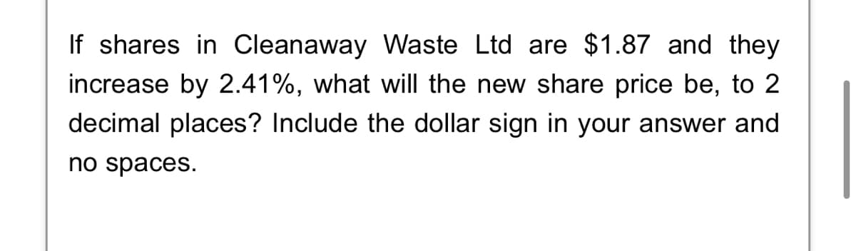 If shares in Cleanaway Waste Ltd are $1.87 and they
increase by 2.41%, what will the new share price be, to 2
decimal places? Include the dollar sign in your answer and
no spaces.
