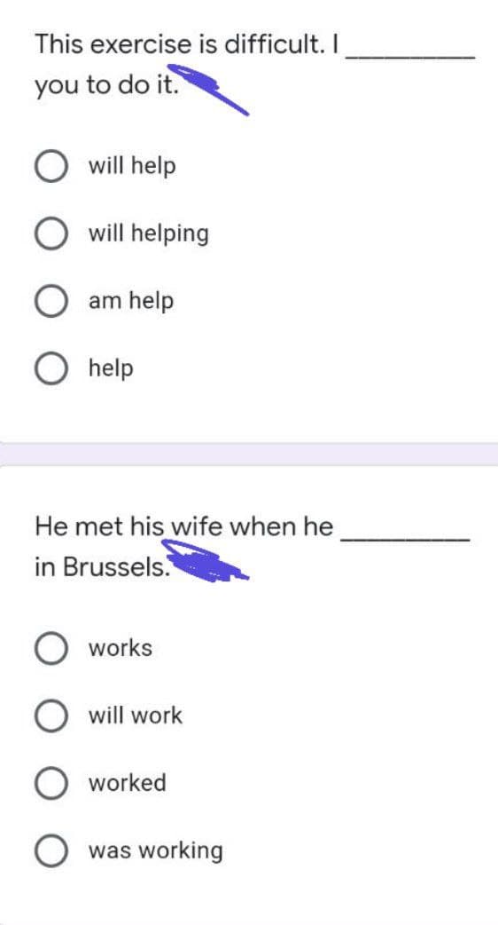 This exercise is difficult. I
you to do it.
will help
O will helping
am help
help
He met his wife when he
in Brussels.
works
will work
worked
was working
