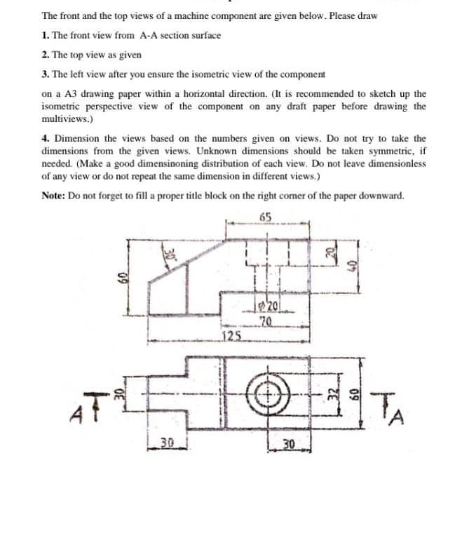 The front and the top views of a machine component are given below. Please draw
1. The front view from A-A section surface
2. The top view as given
3. The left view after you ensure the isometric view of the component
on a A3 drawing paper within a horizontal direction. (It is recommended to sketch up the
isometric perspective view of the component on any draft paper before drawing the
multiviews.)
4. Dimension the views based on the numbers given on views. Do not try to take the
dimensions from the given views. Unknown dimensions should be taken symmetric, if
needed. (Make a good dimensinoning distribution of each view. Do not leave dimensionless
of any view or do not repeat the same dimension in different views.)
Note: Do not forget to fill a proper title block on the right comer of the paper downward.
65
20
70
125
AT
TA
30
30
07
09
32
09
