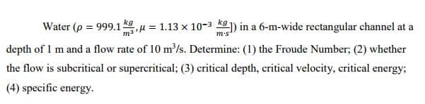 Water (p = 999.1ku = 1.13 x 10-3 k) in a 6-m-wide rectangular channel at a
%3D
depth of 1 m and a flow rate of 10 m/s. Determine: (1) the Froude Number; (2) whether
the flow is subcritical or supercritical; (3) critical depth, critical velocity, critical energy;
(4) specific energy.
