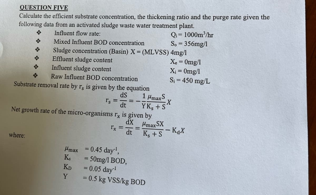 QUESTION FIVE
Calculate the efficient substrate concentration, the thickening ratio and the purge rate given the
following data from an activated sludge waste water treatment plant.
Influent flow rate:
H
Mixed Influent BOD concentration
Qi=1000m³/hr
So = 356mg/1
Sludge concentration (Basin) X = (MLVSS) 4mg/l
Effluent sludge content
Influent sludge content
Raw Influent BOD concentration
Substrate removal rate by r, is given by the equation
Net growth rate of the micro-organisms rx is given by
where:
Xe=0mg/1
Xi = 0mg/1
S₁ = 450 mg/L
dS
1 μmaxS
r's
X
dt
YKS +S
dX
μmax SX
rx =
-
dt
Ks + S
- KaX
μmax
= 0.45 day¹,
KS
KD
Y
= 50mg/1 BOD,
=
= 0.05 day-¹
= 0.5 kg VSS/kg BOD