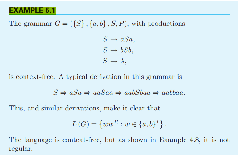 EXAMPLE 5.1
The grammar G = ({S}, {a,b}, S, P), with productions
S → aSa,
S
bSb,
S → X,
is context-free. A typical derivation in this grammar is
SaSa⇒ aaSaa⇒ aabSbaaaabbaa.
This, and similar derivations, make it clear that
L (G) = {ww: w ≤ {a,b}*}.
The language is context-free, but as shown in Example 4.8, it is not
regular.