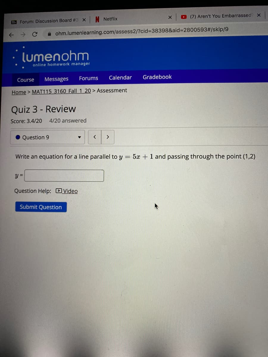 O (7) Aren't You Embarrassed? X
Netflix
B Forum: Discussion Board #3 x
A ohm.lumenlearning.com/assess2/?cid%3D38398&aid=2800593#/skip/9
lumenohm
online homework manager
Messages
Forums
Calendar
Gradebook
Course
Home > MAT115 3160 Fall| 1 20 > Assessment
Quiz 3 - Review
Score: 3.4/20
4/20 answered
Question 9
Write an equation for a line parallel to y = 5x + 1 and passing through the point (1,2)
Question Help: DVideo
Submit Question
