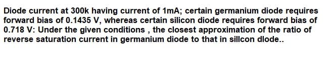 Diode current at 300k having current of 1mA; certain germanium diode requires
forward bias of 0.1435 V, whereas certain silicon diode requires forward bias of
0.718 V: Under the given conditions , the closest approximation of the ratio of
reverse saturation current in germanium diode to that in sillcon dlode..
