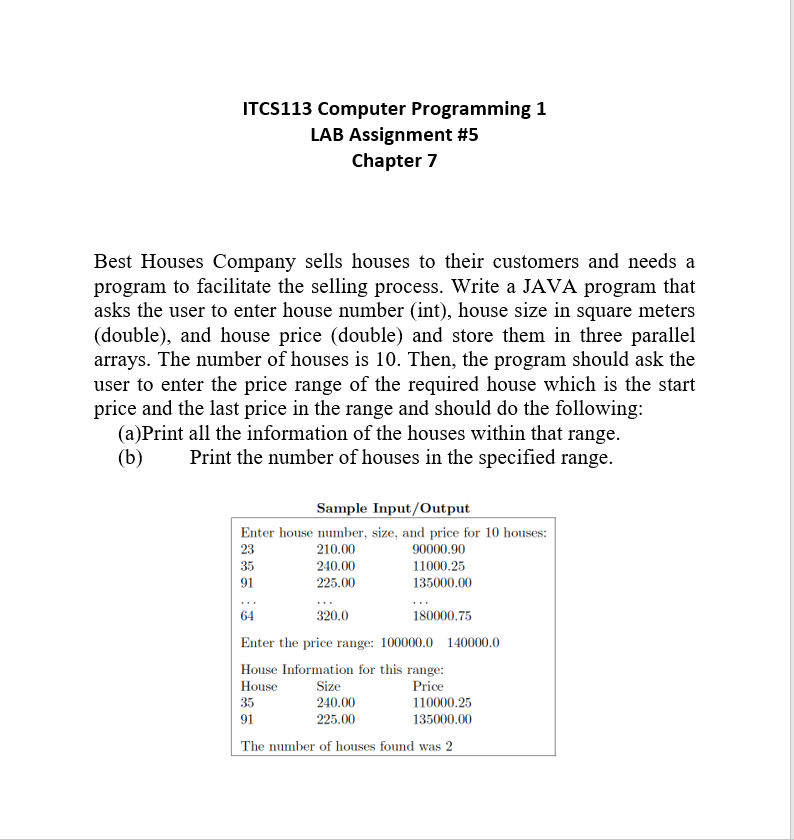 ITCS113 Computer Programming 1
LAB Assignment #5
Chapter 7
Best Houses Company sells houses to their customers and needs a
program to facilitate the selling process. Write a JAVA program that
asks the user to enter house number (int), house size in square meters
(double), and house price (double) and store them in three parallel
arrays. The number of houses is 10. Then, the program should ask the
user to enter the price range of the required house which is the start
price and the last price in the range and should do the following:
(a)Print all the information of the houses within that range.
(b)
Print the number of houses in the specified range.
Sample Input/Output
Enter house number, size, and price for 10 houses:
23
210.00
90000.90
35
240.00
11000.25
91
225.00
135000.00
320.0
64
Enter the price range: 100000.0 140000.0
House Information for this range:
House
Price
180000.75
Size
240.00
225.00
35
110000.25
91
135000.00
The number of houses found was 2