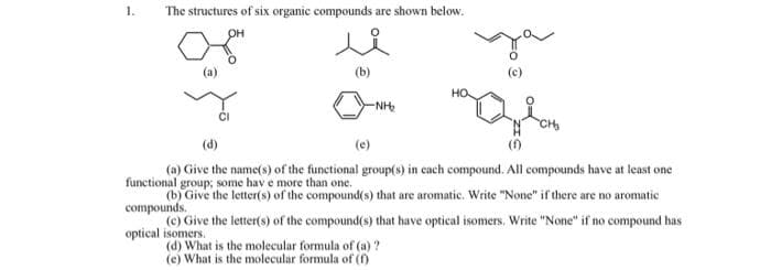 1.
The structures of six organic compounds are shown below.
OH
(a)
(b)
(c)
-NH
(d)
(e)
()
(a) Give the name(s) of the functional group(s) in cach compound. All compounds have at least one
functional group; some hav e more than one.
(b) Give the letter(s) of the compound(s) that are aromatic. Write "None" if there are no aromatic
compounds.
(c) Give the letter(s) of the compound(s) that have optical isomers. Write "None" if no compound has
optical isomers.
(d) What is the molecular formula of (a) ?
