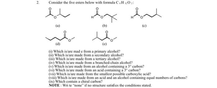 Consider the five esters below with formula C.H 102:
(b)
(c)
(d)
(i) Which is/are mad e from a primary alcohol?
(ii) Which is/are made from a secondary alcohol?
(i) Which is'are made from a tertiary alcohol?
(iv) Which is/are made from a branched-chain alcohol?
(v) Which is/are made from an alcohol containing a 3° carbon?
(vi) Which is/are made from an acid containing a 3° carbon?
(vii) Which is/are made from the smallest possible carboxylic acid?
(viii) Which is/are made from an acid and an alcohol containing cqual numbers of carbons?
(ix) Which contain a chiral carbon?
NOTE : Wri te "none" if no structure satisfies the conditions stated.
