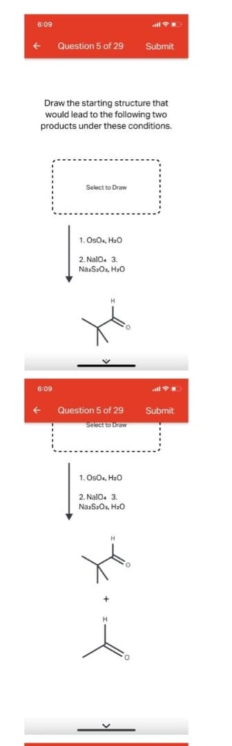 6:09
Question 5 of 29
Submit
Draw the starting structure that
would lead to the following two
products under these conditions.
Select to Draw
1. OsOa, H2o
2. NalO. 3.
Na:S2Oa, Hao
6:09
Question 5 of 29
Submit
Select to Draw
1. OsO4, Hao
2. Nalo. 3
NazSzOs, H2o
