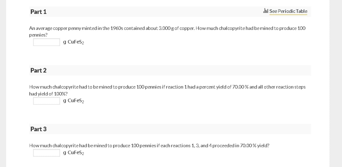 Part 1
i See Periodic Table
An average copper penny minted in the 1960s contained about 3.000 g of copper. How much chalcopyrite had bemined to produce 100
pennies?
g CuFeS2
Part 2
How much chalcopyrite had to bemined to produce 100 pennies if reaction 1 had a percent yield of 70.00% and all other reaction steps
had yield of 100%?
g CuFeS2
Part 3
How much chalcopyrite had be mined to produce 100 pennies if each reactions 1, 3, and 4 proceeded in 70.00% yield?
g CuFeS2
