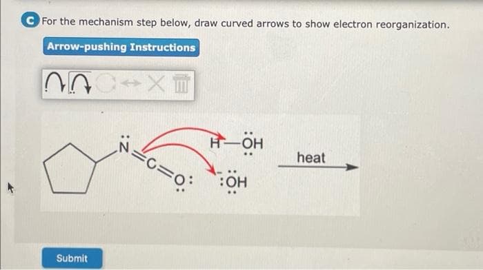 C For the mechanism step below, draw curved arrows to show electron reorganization.
Arrow-pushing Instructions
H-OH
c=o:
heat
:OH
Submit
