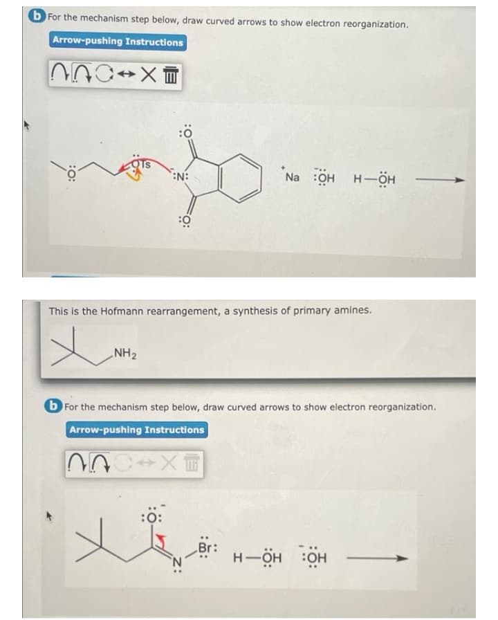 b For the mechanism step below, draw curved arrows to show electron reorganization.
Arrow-pushing Instructions
N:
Na :Oн н—ӧн
This is the Hofmann rearrangement, a synthesis of primary amines.
NH2
b For the mechanism step below, draw curved arrows to show electron reorganization.
Arrow-pushing Instructions
:0:
H-ÖH
:OH
