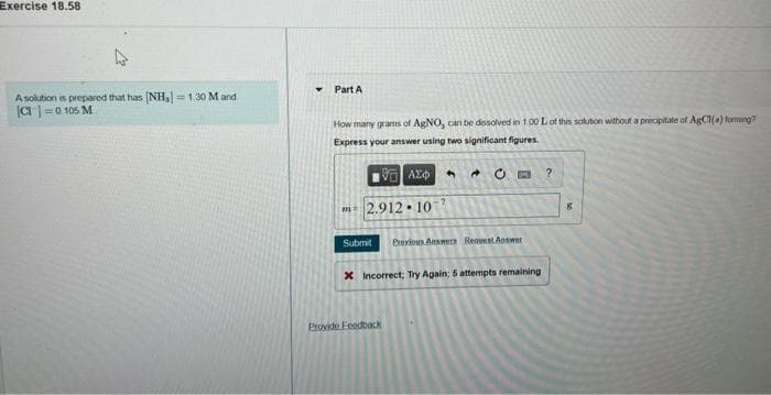 Exercise 18.58
Part A
Asolution is prepared that has (NH, =1.30 M and
a |=0 105 M
How many grans of AgNO, can be dssolved in 1.00 L of this solution without a precipitate of AgCI(a) foming?
Express your answer using two significant figures.
* O B ?
4.
m 2.912• 10
Submit
Previous Answwers Request Answer
X Incorrect; Try Again; 5 attempts remaining
Provide FeedbacK
