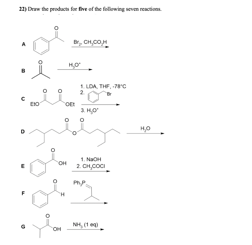 22) Draw the products for five of the following seven reactions.
A
Br,, CH,CO,H
H,0*
1. LDA, THF, -78°C
2.
Br
Eto
OEt
3. H,O*
H,0
D
1. NaOH
E
2. CH,COCI
Ph,P
F
H.
G
NH, (1 eq)
`OH
O=
O:
