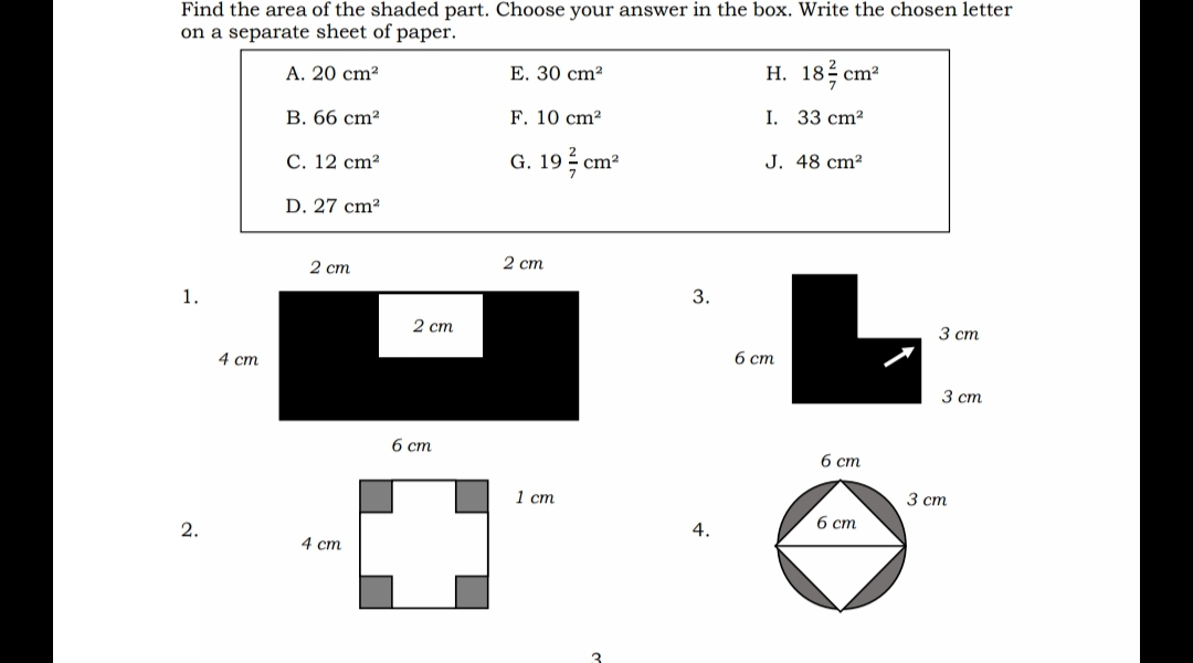 Find the area of the shaded part. Choose your answer in the box. Write the chosen letter
on a separate sheet of paper.
A. 20 cm?
E. 30 cm?
Н. 18 сm?
В. 66 сm?
F. 10 cm?
I. 33 cm?
С. 12 сm?
G. 19 cm
J. 48 cm²
D. 27 cm?
2 ст
2 ст
1.
3.
2 ст
3 ст
4 ст
б ст
3 ст
6 cm
6 cm
1 ст
3 ст
б ст
2.
4.
4 ст
