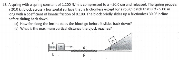 13. A spring with a spring constant of 1,200 N/m is compressed to x = 50.0 cm and released. The spring propels
a 20.0 kg block across a horizontal surface that is frictionless except for a rough patch that is d= 5.00 m
long with a coefficient of kinetic friction of 0.100. The block briefly slides up a frictionless 30.0° incline
before sliding back down.
(a) How far along the incline does the block go before it slides back down?
(b) What is the maximum vertical distance the block reaches?
d
k
