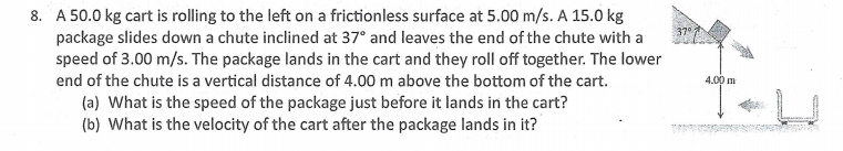 8. A 50.0 kg cart is rolling to the left on a frictionless surface at 5.00 m/s. A 15.0 kg
package slides down a chute inclined at 37° and leaves the end of the chute with a
speed of 3.00 m/s. The package lands in the cart and they roll off together. The lower
37
end of the chute is a vertical distance of 4.00 m above the bottom of the cart.
4,00 m
(a) What is the speed of the package just before it lands in the cart?
(b) What is the velocity of the cart after the package lands in it?
