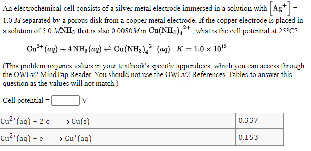 An electrochemical cell consists of a silver metal electrode immersed in a solution with Ag+ =
1.0 M separated by a porous disk from a copper metal electrode. If the copper electrode is placed in
a solution of 5.0 MNH3 that is also 0.00oSOM in Cu(NH3),+. what is the cell potential at 25°C?
Cu?+ (aq) + 4 NH3(aq) = Cu(NH3),²+ (ag) K= 1.0 × 1013
(This problem requires values in your textbook's specific appendices, which you can access through
the OWLV2 MindTap Reader. You should not use the OWLV2 References' Tables to answer this
question as the values will not match.)
Cell potential =
V
Cu2*(aq) + 2 e Cu(s)
0.337
Cu2*(aq) + e -
→ Cu*(aq)
0.153
