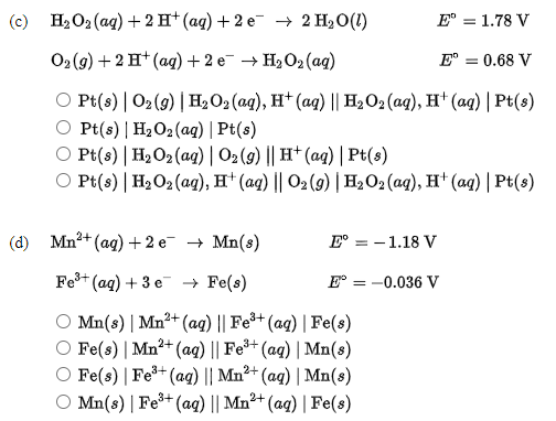 (с) Н.О(ад) +2H* (аq) + 2 е 2 HО(1)
Е" 3 1.78 V
O(9) + 2 H* (аq) + 2 е НаО-(aд)
E° = 0.68 V
O Pt(s) | 02 (9) |H2O2 (aq), H* (ag) || H2O2 (aq), H† (aq) | Pt(s)
Pt(s) | H2O2 (aq) | Pt(s)
O Pt(s) | H2O2 (ag) | 02(g) || H† (ag) | Pt(s)
O Pt(s) | H2O2 (ag), H† (aq) || O2 (9) | H2O2(aq), H† (aq) | Pt(s)
(d) Mn?+ (ag) +2 е Mn(s)
E° = -1.18 V
Fe+ (ag) + 3 e → Fe(s)
Е— - 0.036 V
O Mn(s) | Mn²+ (ag) || Fe+ (aq) | Fe(s)
O Fe(s) | Mn²+ (ag) || Fe*+ (aq) | Mn(s)
O Fe(s) | Fe+ (aqg) || Mn²+ (ag) | Mn(s)
O Mn(s) | Fe+ (ag) || Mn²+ (ag) | Fe(s)
