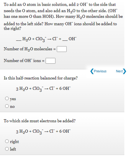 To add an O atom in basic solution, add 2 OH to the side that
needs the O atom, and also add an H,0 to the other side. (OH
has one more O than HOH). How many H,O molecules should be
added to the left side? How many OH" ions should be added to
the right?
H2O + Cl03 – Cl +_ OH
Number of H20 molecules = |
Number of OH ions =
Previous
Next
Is this half-reaction balanced for charge?
3 H20 + Cl0, - Cl¯ + 6 OH"
yes
no
To which side must electrons be added?
3 H20 + Clo, - Cl¯ + 6 OH"
O right
O left
