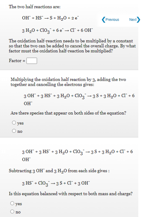 The two half reactions are:
OH + HS →S+
+ H20 + 2 e
Previous
Next
3 H20 + Cl03" + 6 e¯– Cl¯ + 6 OH"
The oxidation half-reaction needs to be multiplied by a constant
so that the two can be added to cancel the overall charge. By what
factor must the oxidation half-reaction be multiplied?
Factor =
Multiplying the oxidation half reaction by 3, adding the two
together and cancelling the electrons gives:
3 OH + 3 HS + 3 H,0 + Cl03 -3S+ 3 H20 + CI" + 6
OH
Are there species that appear on both sides of the equation?
yes
O no
3 OH" +3 HS + 3 H,0 + ClO3 - 3S+ 3 H20 + Cl¯ + 6
OH
Subtracting 3 OH" and 3 H20 from each side gives :
3 HS" + Cl03 - 3 S + Cl¯ + 3 OH¯
Is this equation balanced with respect to both mass and charge?
yes
no
