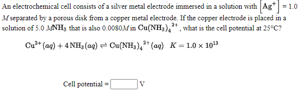 An electrochemical cell consists of a silver metal electrode immersed in a solution with Ag* = 1.0
M separated by a porous disk from a copper metal electrode. If the copper electrode is placed in a
solution of 5.0 MNH3 that is also 0.0080M in Cu(NH3),+, what is the cell potential at 25°C?
Cu?+ (ag) + 4 NH3 (aq) = Cu(NH3)4²* (aq) K = 1.0 × 1013
Cell potential
V
