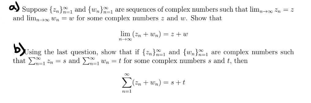 a)
Suppose {n}1 and {wn}1 are sequences of complex numbers such that limn→∞ ²n = %
and limn→∞ Wn = w for some complex numbers z and w. Show that
lim (zn+wn) = z+w
n→∞
b)
Using the last question, show that if {zn}_₁ and {wn}1 are complex numbers such
that 1 ²n = s and Σ₁ Wn = t for some complex numbers s and t, then
n=1
Σ(²n + Wn) = 8 + t
n=1