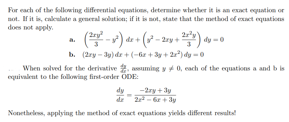 For each of the following differential equations, determine whether it is an exact equation or
not. If it is, calculate a general solution; if it is not, state that the method of exact equations
does not apply.
a.
(2x² - y²) dx + (1² - 2xy + ²x²) dy:
dy = 0
3
3
b. (2xy − 3y) dx + (−6x + 3y + 2x²) dy = 0
-
When solved for the derivative dy, assuming y ‡ 0, each of the equations a and b is
equivalent to the following first-order ODE:
dy
-2xy + 3y
dx 2x² - 6x + 3y
Nonetheless, applying the method of exact equations yields different results!
=