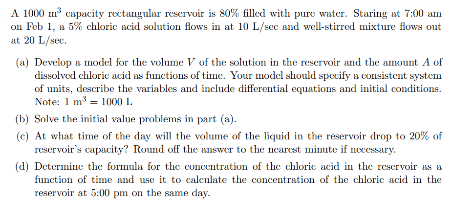 A 1000 m³ capacity rectangular reservoir is 80% filled with pure water. Staring at 7:00 am
on Feb 1, a 5% chloric acid solution flows in at 10 L/sec and well-stirred mixture flows out
at 20 L/sec.
(a) Develop a model for the volume V of the solution in the reservoir and the amount A of
dissolved chloric acid as functions of time. Your model should specify a consistent system
of units, describe the variables and include differential equations and initial conditions.
Note: 1 m³ 1000 L
(b) Solve the initial value problems in part (a).
(c) At what time of the day will the volume of the liquid in the reservoir drop to 20% of
reservoir's capacity? Round off the answer to the nearest minute if necessary.
=
(d) Determine the formula for the concentration of the chloric acid in the reservoir as a
function of time and use it to calculate the concentration of the chloric acid in the
reservoir at 5:00 pm on the same day.