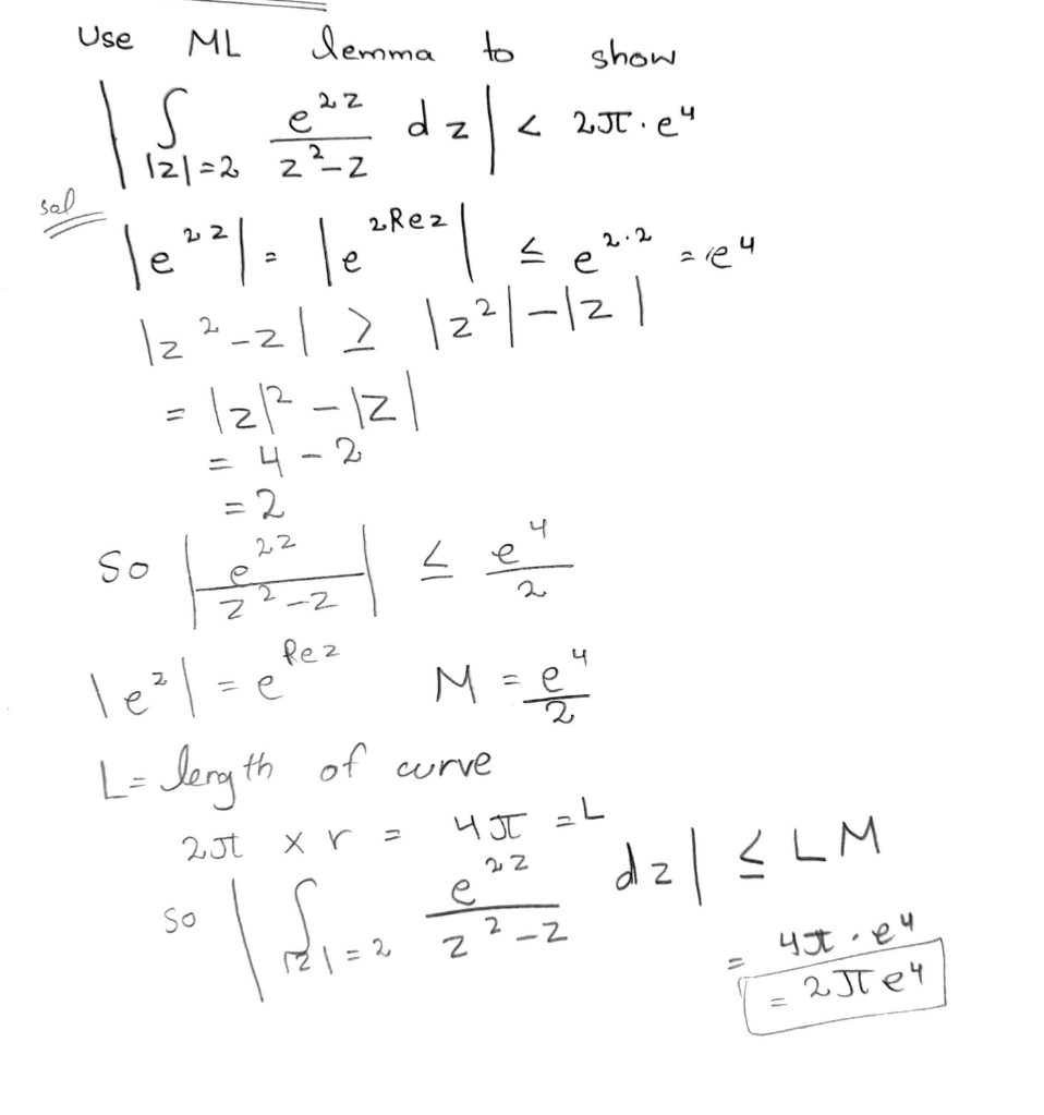 sal
Use
ML
lemma to
22
| 1 5 1=20
121=2 22²=2² dz|.
2Rez
4
le 22 | = |ezrez | ≤ e 2:2 zieu
12²-21 ≥ |2²|-1|2|
= 121²2²-121
4-2
So
= 2
22
Z
-2
Rez
|e²| = efe:
е
So
L= length of curve
2Jt
x r
=
L
121=2
show
<2JT.e4
M = e
e
4 J
N
4
2
22
ا۔
2
-2
dz | ≤LM
4e4
2JT e4