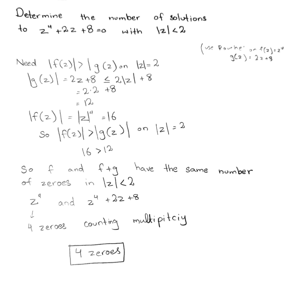 Determine
to
the
24 +22+8=0
Need If(2)| > | g (2) on 121= 2
19 (2)| = 22 +8 ≤ 2/2/+8
= 2·2+8
12
If(z) | = |21ª = 16
| f(z) | > |g(z) |
So
16 >12
T
So
of
za
f
zeroes
and
=
and ftg
in 121<2
+22+8
4 Zeroes
number
with
2
4
on
of solutions
12/<2
4 zeroes
121=2
counting multipitciy
(use Rourke' on
g(2)= 22 +8
have the same
number
f(2)=24