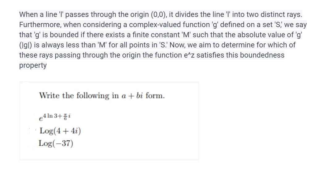 When a line 'I' passes through the origin (0,0), it divides the line 'l' into two distinct rays.
Furthermore, when considering a complex-valued function 'g' defined on a set 'S,' we say
that 'g' is bounded if there exists a finite constant 'M' such that the absolute value of 'g'
(Igl) is always less than 'M' for all points in 'S. Now, we aim to determine for which of
these rays passing through the origin the function e^z satisfies this boundedness
property
Write the following in a + bi form.
e4ln 3+i
Log(4 + 4i)
Log(-37)