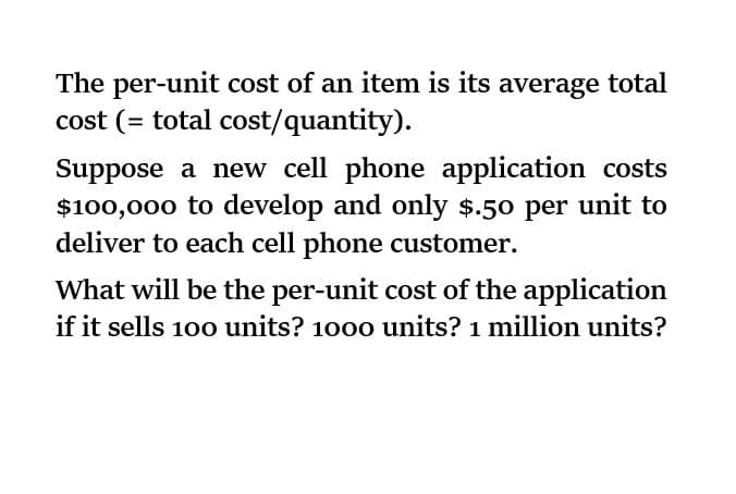 The per-unit cost of an item is its average total
cost (= total cost/quantity).
Suppose a new cell phone application costs
$100,000 to develop and only $.50 per unit to
deliver to each cell phone customer.
What will be the per-unit cost of the application
if it sells 100 units? 1000 units? 1 million units?