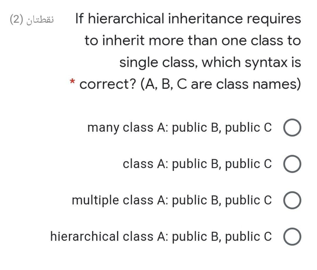 نقطتان )2(
If hierarchical inheritance requires
to inherit more than one class to
single class, which syntax is
* correct? (A, B, C are class names)
many class A: public B, public C O
class A: public B, public C O
multiple class A: public B, public c O
hierarchical class A: public B, public C O
