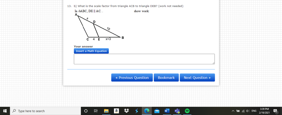 13. b) What is the scale factor from triangle ACB to triangle DEB? (work not needed)
In AABC, DE || AC. .
show work
10
B
4
E
x+3
Your answer
Insert a Math Equation
« Previous Question
Bookmark
Next Question »
3:39 PM
P Type here to search
a
a 4) ENG
2/19/2021
近
