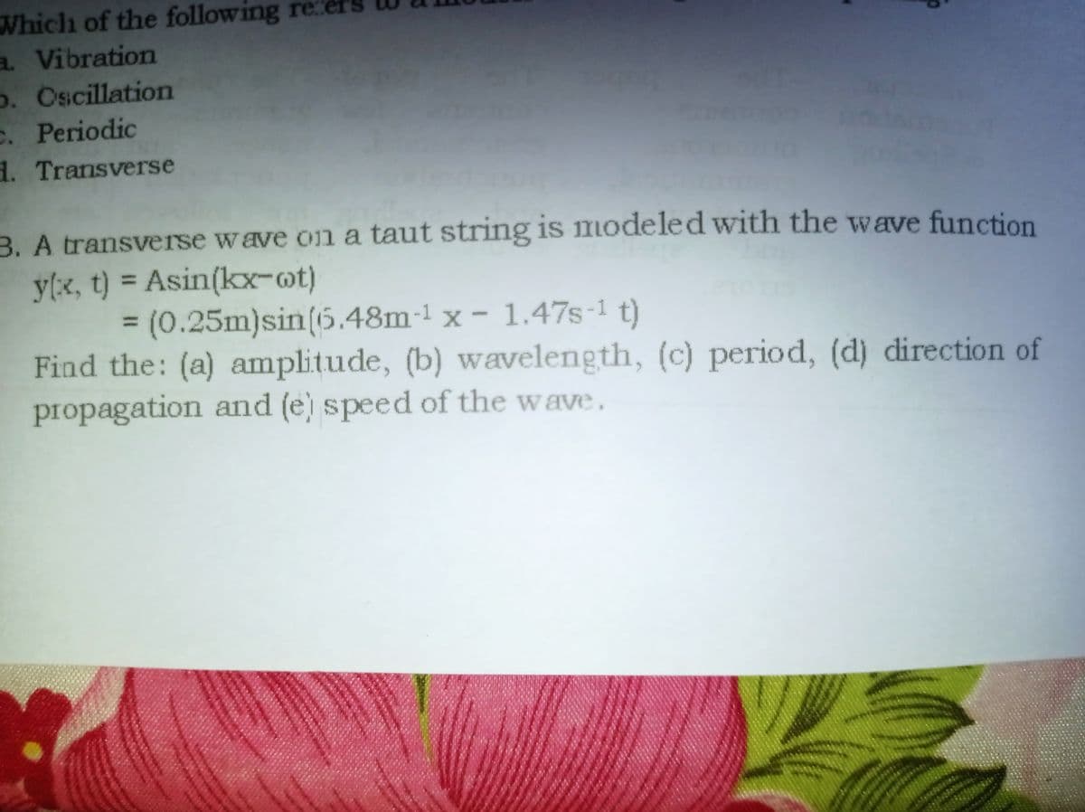 Which of the following re
a Vibration
o. Oscillation
C. Periodic
d. Transverse
B. A transverse wave on a taut string is modeled with the wave function
y(x, t) = Asin(kx-ot)
3D(0.25m)sin(6.48m-1 x - 1.47s-1 t)
Find the: (a) amplitude, (b) wavelength, (c) period, (d) direction of
propagation and (e) speed of the wave.
