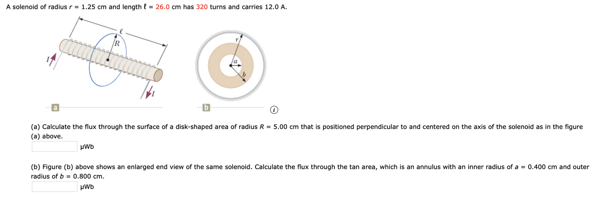 A solenoid of radius r = 1.25 cm and length { = 26.0 cm has 320 turns and carries 12.0 A.
R
(a) Calculate the flux through the surface of a disk-shaped area of radius R = 5.00 cm that is positioned perpendicular to and centered on the axis of the solenoid as in the figure
(a) above.
µWb
(b) Figure (b) above shows an enlarged end view of the same solenoid. Calculate the flux through the tan area, which is an annulus with an inner radius of a = 0.400 cm and outer
radius of b
0.800 cm.
µWb
