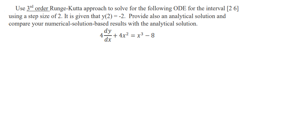 Use 3rd order Runge-Kutta approach to solve for the following ODE for the interval [2 6]
using a step size of 2. It is given that y(2) = -2. Provide also an analytical solution and
compare your numerical-solution-based results with the analytical solution.
dy
4
dx
+ 4x² = x³ –- 8
