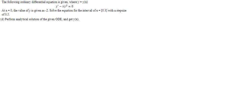 The following ordinary differential equation is given, where y = y(x)
y' - xy? = 0
At x = 0, the value of y is given as -2. Solve the equation for the interval of x = [0 3] with a stepsize
of 0.5.
(d) Perform analytical solution of the given ODE, and get y(x).
