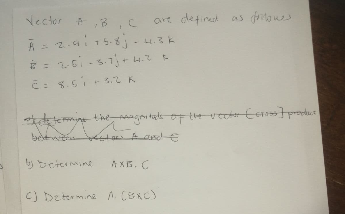 Vector
are defined
as fonows
中
,B,C
A = 2.9i T 5-8 - 4.3 k
=25i -3.7j+ 4.て
こ- 3.51 r 3.2 K
C =
Adeterme the magattude oF the vector CEross] product
between
Ketorı A and E
b) Determine
A XB.C
C) Determine A. CBXC)
