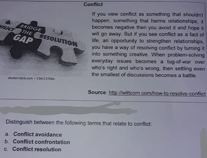 Conflict
If you view conflict as something that shouldn't
happen, something that harms relationships, it
becomes negative then you avoid it and hope it
will go away. But if you see conflict as a fact of
life, an opportunity to strengthen relationships,
you have a way of resolving conflict by turning it
into something creative. When problem-solving
everyday issues becomes a tug-of-war over
who's right and who's wrong, then settling even
the smallest of discussions becomes a battle.
BRIDGE
VELIC
THE RESOLUTION
GAP
shutterstock.com 1341137264
Source: http://wittcom.com/how-to-resolve-conflict
Distinguish between the following terms that relate to conflict:
a. Conflict avoidance
b. Conflict confrontation
c. Conflict resolution
