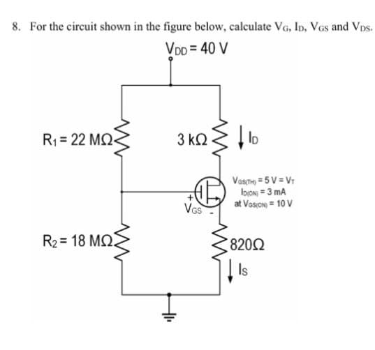 8. For the circuit shown in the figure below, calculate VG, ID, VGs and VDs.
VDD = 40 V
R₁ 22 MQ-
3 ΚΩ
ID
R2=18 MQ
IF
VGS
Vas(TH)=5V = VT
IDION) = 3 mA
at VISION) = 10 V
8200
Is