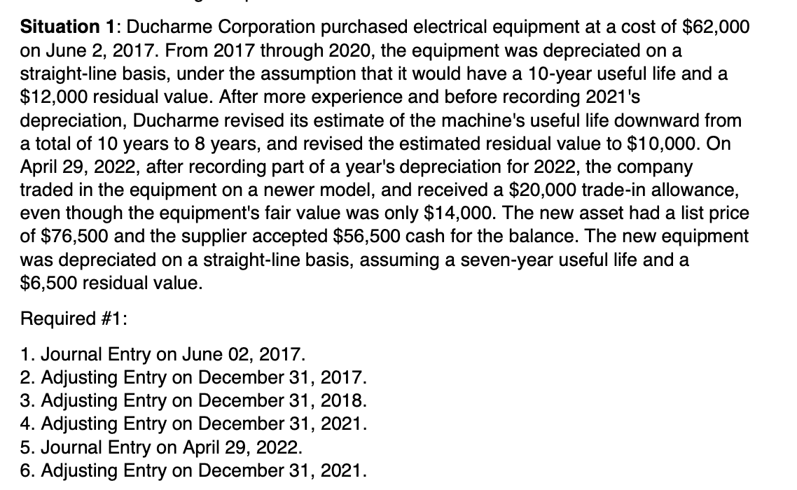 Situation 1: Ducharme Corporation purchased electrical equipment at a cost of $62,000
on June 2, 2017. From 2017 through 2020, the equipment was depreciated on a
straight-line basis, under the assumption that it would have a 10-year useful life and a
$12,000 residual value. After more experience and before recording 2021's
depreciation, Ducharme revised its estimate of the machine's useful life downward from
a total of 10 years to 8 years, and revised the estimated residual value to $10,000. On
April 29, 2022, after recording part of a year's depreciation for 2022, the company
traded in the equipment on a newer model, and received a $20,000 trade-in allowance,
even though the equipment's fair value was only $14,000. The new asset had a list price
of $76,500 and the supplier accepted $56,500 cash for the balance. The new equipment
was depreciated on a straight-line basis, assuming a seven-year useful life and a
$6,500 residual value.
Required #1:
1. Journal Entry on June 02, 2017.
2. Adjusting Entry on December 31, 2017.
3. Adjusting Entry on December 31, 2018.
4. Adjusting Entry on December 31, 2021.
5. Journal Entry on April 29, 2022.
6. Adjusting Entry on December 31, 2021.