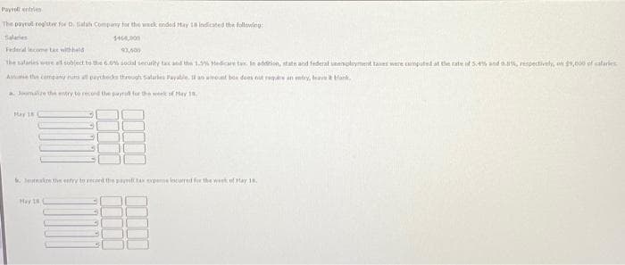 entries
Payroll
The payroll register for D. Salah Company for the week ended May 18 indicated the following:
1468,000
Federal lecome tax withheld
93,600
the salaries were al subject to the 6.0% social security tax and the 1.2% Medicare tax. In addition, state and federal unemployment tases were computed at the rate of 5.4% and 0.8%, respectively, on 19,000 of salaries
Assume the company nuns all paychecks through Safarles Payable. If an amount box does not require an entry, leave it bank
a. loomalize the entry to record the payroll for the week of May 18.
May 18
Jake the entry to record the pay tax expeme locurred for the week of May 18.
Hey 18