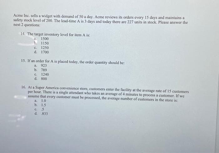 Acme Inc. sells a widget with demand of 50 a day. Acme reviews its orders every 15 days and maintains a
safety stock level of 200. The lead-time A is 3 days and today there are 227 units in stock. Please answer the
next 2 questions:
14. The target inventory level for item A is:
a. 1500
b. 1150
c. 1250
d. 1700
15. If an order for A is placed today, the order quantity should be:
a. 923
b. 789
c. 1240
d. 800
16. At a Super America convenience store, customers enter the facility at the average rate of 15 customers
per hour. There is a single attendant who takes an average of 4 minutes to process a customer. If we
assume that every customer must be processed, the average number of customers in the store is:
1.0
1.5
c.
5
d. .833
a.
b.