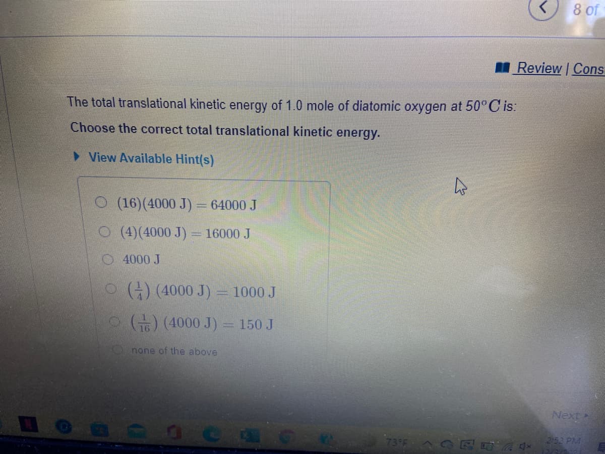 8 of
Review Cons
The total translational kinetic energy of 1.0 mole of diatomic oxygen at 50°C is:
Choose the correct total translational kinetic energy.
> View Available Hint(s)
O (16)(4000 J) – 64000 J
O (4)(4000 J) = 16000 J
4000 J
O() (4000 J) = 1000 J
) (4000 J) = 150 J
none of the above
Next
252 PM
