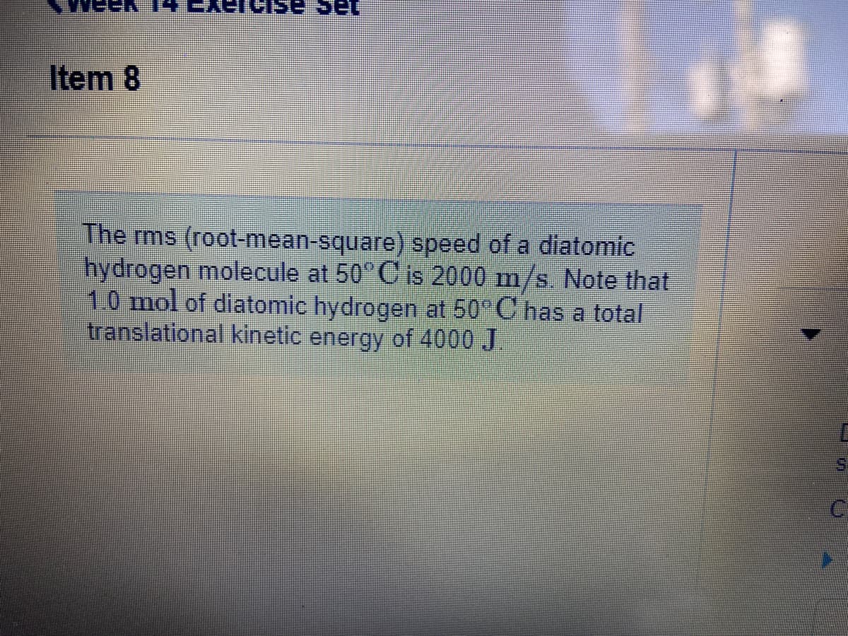 Item 8
The ms (root-mean-square) speed of a diatomic
hydrogen molecule at 50°C is 2000 m/s. Note that
1.0 mol of diatomic hydrogen at 50° C has a total
translational kinetic energy of 4000 J.
S.
