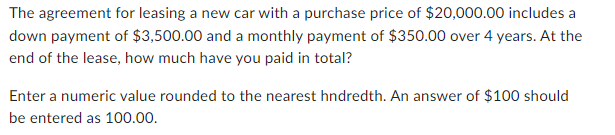 The agreement for leasing a new car with a purchase price of $20,000.00 includes a
down payment of $3,500.00 and a monthly payment of $350.00 over 4 years. At the
end of the lease, how much have you paid in total?
Enter a numeric value rounded to the nearest hndredth. An answer of $100 should
be entered as 100.00.