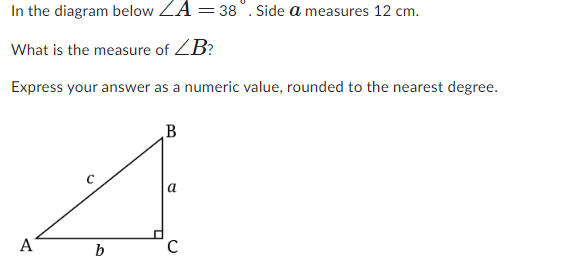 In the diagram below ZA = 38°. Side a measures 12 cm.
What is the measure of ZB?
Express your answer as a numeric value, rounded to the nearest degree.
A
b
B
a
C