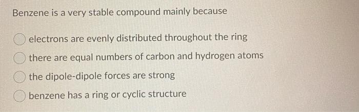 Benzene is a very stable compound mainly because
electrons are evenly distributed throughout the ring
there are equal numbers of carbon and hydrogen atoms
the dipole-dipole forces are strong
benzene has a ring or cyclic structure
